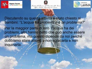 Discutendo su questa attività è stato chiesto ai
bambini: “L'acqua ha problemi o è un problema?”
Per la maggior parte di loro l'acqua ha dei
problemi, altri hanno detto che può anche essere
un problema, ma questo dipende da noi perchè
dobbiamo stare attenti a non sprecarla e non
inquinarla.
 