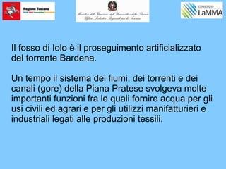 Il fosso di Iolo è il proseguimento artificializzato
del torrente Bardena.
Un tempo il sistema dei fiumi, dei torrenti e dei
canali (gore) della Piana Pratese svolgeva molte
importanti funzioni fra le quali fornire acqua per gli
usi civili ed agrari e per gli utilizzi manifatturieri e
industriali legati alle produzioni tessili.
 