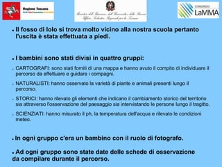  Il fosso di Iolo si trova molto vicino alla nostra scuola pertanto
l'uscita è stata effettuata a piedi.
 I bambini sono stati divisi in quattro gruppi:
 CARTOGRAFI: sono stati forniti di una mappa e hanno avuto il compito di individuare il
percorso da effettuare e guidare i compagni.
 NATURALISTI: hanno osservato la varietà di piante e animali presenti lungo il
percorso.
 STORICI: hanno rilevato gli elementi che indicano il cambiamento storico del territorio
sia attraverso l'osservazione del paesaggio sia intervistando le persone lungo il tragitto.
 SCIENZIATI: hanno misurato il ph, la temperatura dell'acqua e rilevato le condizioni
meteo.
 In ogni gruppo c'era un bambino con il ruolo di fotografo.
 Ad ogni gruppo sono state date delle schede di osservazione
da compilare durante il percorso.
 