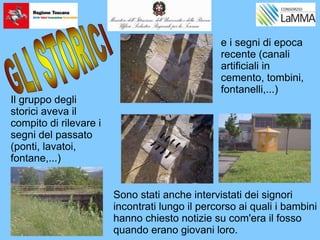 Il gruppo degli
storici aveva il
compito di rilevare i
segni del passato
(ponti, lavatoi,
fontane,...)
e i segni di epoca
recente (canali
artificiali in
cemento, tombini,
fontanelli,...)
Sono stati anche intervistati dei signori
incontrati lungo il percorso ai quali i bambini
hanno chiesto notizie su com'era il fosso
quando erano giovani loro.
 