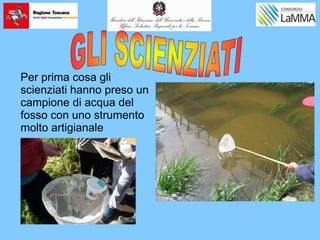 Per prima cosa gli
scienziati hanno preso un
campione di acqua del
fosso con uno strumento
molto artigianale
 
