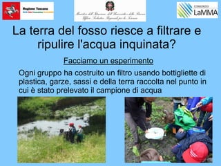 La terra del fosso riesce a filtrare e
ripulire l'acqua inquinata?
Ogni gruppo ha costruito un filtro usando bottigliette di
plastica, garze, sassi e della terra raccolta nel punto in
cui è stato prelevato il campione di acqua
Facciamo un esperimento
 