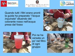 Quando tutti i filtri erano pronti
la guida ha preparato “l'acqua
inquinata” diluendo del
colorante rosso nell'acqua
presa dal fosso
Poi ne ha
versata un
po' nel filtro
di ogni
gruppo
 