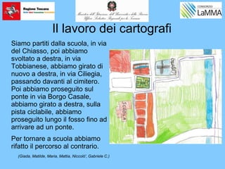 Il lavoro dei cartografi
Siamo partiti dalla scuola, in via
del Chiasso, poi abbiamo
svoltato a destra, in via
Tobbianese, abbiamo girato di
nuovo a destra, in via Ciliegia,
passando davanti al cimitero.
Poi abbiamo proseguito sul
ponte in via Borgo Casale,
abbiamo girato a destra, sulla
pista ciclabile, abbiamo
proseguito lungo il fosso fino ad
arrivare ad un ponte.
Per tornare a scuola abbiamo
rifatto il percorso al contrario.
(Giada, Matilde, Maria, Mattia, Niccolò', Gabriele C.)
 