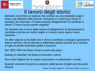 Il lavoro degli storici
Abbiamo incontrato un signore che correva su una stradetta lungo il
fosso e gli abbiamo fatto alcune domande su come era il fosso in
passato, per esempio: c'è stato qualche allagamento? È cambiato il
clima? Ci sono nuove specie vegetali?
Ha risposto che ci sono state tracce di allagamenti, la temperatura è
cambiata e prima era molto meglio e c'erano meno case e meno
industrie.
Un altro signore ci ha detto che il clima è cambiato e bisogna spostare le
date di semina. Ora si semina a settembre-ottobre perché se si semina
a luglio le piante diventano gialle e muoiono.
Nel 1953-1954 nel fosso c'erano anche dei pesci.
Spesso e volentieri nel fosso si lavavano i panni.
Non c'era l'argine ma un passo comunale e ci passavano i cavalli.
Quando venivano le piene si usavano delle tavole di legno per bloccare
l'acqua. (Marco, Tommaso, Matteo G., Francesco, Gioele, Lorenzo S.)
 