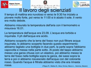 Il lavoro degli scienziati
Il tempo di mattina era nuvoloso e verso le 9:30 ha iniziato a
piovere molto forte, poi verso le 11:00 si è alzato il sole. Il vento
era molto debole.
Abbiamo misurato la temperatura dell'aria con il termometro e
misurava 16.01.
La temperatura dell'acqua era 23.09. L'acqua era torbida e
inquinata. Il ph dell'acqua era acido.
Abbiamo scoperto che la terra del fosso non può filtrare acqua
inquinata, lo abbiamo scoperto facendo questo esperimento:
abbiamo tagliato una bottiglia in due parti, la parte sopra l'abbiamo
capovolta e messa nella parte sotto. Al posto del tappo abbiamo
messo una garza chiusa con un elastico, poi abbiamo messo la
terra del fosso nella bottiglia sopra la garza, dei sassi sopra la
terra e poi ci abbiamo rosvesciato dell'acqua con del colorante
rosso. Quando l'acqua è filtrata abbiamo visto che era rimasta
rossa. (Filippo R., Matteo N., Alice, Emma, Marco L., Gemma, Alessio)
 