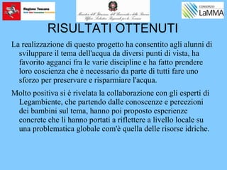 RISULTATI OTTENUTI
La realizzazione di questo progetto ha consentito agli alunni di
sviluppare il tema dell'acqua da diversi punti di vista, ha
favorito agganci fra le varie discipline e ha fatto prendere
loro coscienza che è necessario da parte di tutti fare uno
sforzo per preservare e risparmiare l'acqua.
Molto positiva si è rivelata la collaborazione con gli esperti di
Legambiente, che partendo dalle conoscenze e percezioni
dei bambini sul tema, hanno poi proposto esperienze
concrete che li hanno portati a riflettere a livello locale su
una problematica globale com'è quella delle risorse idriche.
 