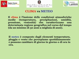 CLIMA vs METEO
Il clima è l'insieme delle condizioni atmosferiche
medie (temperatura, precipitazioni, umidità,
pressione, ventosità) che caratterizzano una
determinata regione geografica nel corso del tempo
(da un minimo di 30 anni a migliaia di anni).
Il meteo è composto dagli elementi temperatura,
pioggia e vento che percepiamo quotidianamente
e possono cambiare di giorno in giorno o di ora in
ora.
 