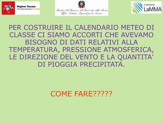 PER COSTRUIRE IL CALENDARIO METEO DI
CLASSE CI SIAMO ACCORTI CHE AVEVAMO
BISOGNO DI DATI RELATIVI ALLA
TEMPERATURA, PRESSIONE ATMOSFERICA,
LE DIREZIONE DEL VENTO E LA QUANTITA'
DI PIOGGIA PRECIPITATA.
COME FARE?????
 