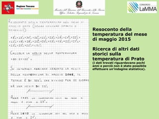 Resoconto della
temperatura del mese
di maggio 2015
Ricerca di altri dati
storici sulla
temperatura di Prato
(i dati trovati riguardavano pochi
anni e perciò non è stato possibile
effettuare un’indagine statistica).
 