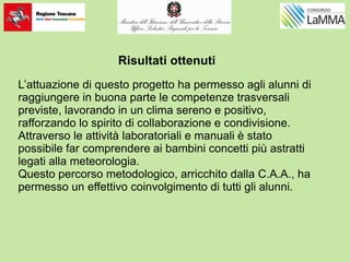 Risultati ottenuti
L’attuazione di questo progetto ha permesso agli alunni di
raggiungere in buona parte le competenze trasversali
previste, lavorando in un clima sereno e positivo,
rafforzando lo spirito di collaborazione e condivisione.
Attraverso le attività laboratoriali e manuali è stato
possibile far comprendere ai bambini concetti più astratti
legati alla meteorologia.
Questo percorso metodologico, arricchito dalla C.A.A., ha
permesso un effettivo coinvolgimento di tutti gli alunni.
 