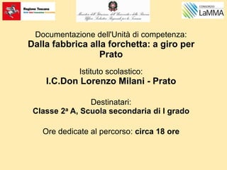 Documentazione dell'Unità di competenza:
Dalla fabbrica alla forchetta: a giro per
Prato
Istituto scolastico:
I.C.Don Lorenzo Milani - Prato
Destinatari:
Classe 2a A, Scuola secondaria di I grado
Ore dedicate al percorso: circa 18 ore
 