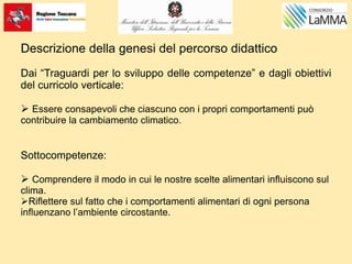 Descrizione della genesi del percorso didattico
Dai “Traguardi per lo sviluppo delle competenze” e dagli obiettivi
del curricolo verticale:
 Essere consapevoli che ciascuno con i propri comportamenti può
contribuire la cambiamento climatico.
Sottocompetenze:
 Comprendere il modo in cui le nostre scelte alimentari influiscono sul
clima.
Riflettere sul fatto che i comportamenti alimentari di ogni persona
influenzano l’ambiente circostante.
 