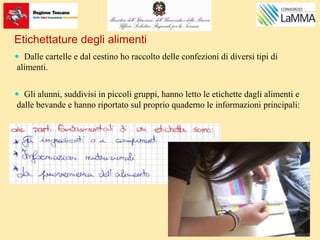  Dalle cartelle e dal cestino ho raccolto delle confezioni di diversi tipi di
alimenti.
 Gli alunni, suddivisi in piccoli gruppi, hanno letto le etichette dagli alimenti e
dalle bevande e hanno riportato sul proprio quaderno le informazioni principali:
Etichettature degli alimenti
 