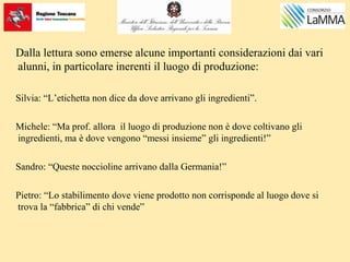 Dalla lettura sono emerse alcune importanti considerazioni dai vari
alunni, in particolare inerenti il luogo di produzione:
Silvia: “L’etichetta non dice da dove arrivano gli ingredienti”.
Michele: “Ma prof. allora il luogo di produzione non è dove coltivano gli
ingredienti, ma è dove vengono “messi insieme” gli ingredienti!”
Sandro: “Queste noccioline arrivano dalla Germania!”
Pietro: “Lo stabilimento dove viene prodotto non corrisponde al luogo dove si
trova la “fabbrica” di chi vende”
 