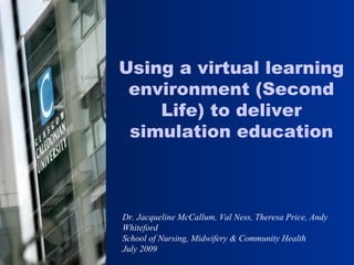 Dr. Jacqueline McCallum, Val Ness, Theresa Price, Andy Whiteford School of Nursing, Midwifery & Community Health  July 2009 Using a virtual learning environment (Second Life) to deliver simulation education 