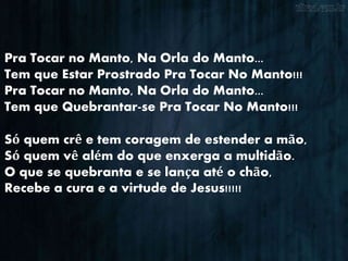 Pra Tocar no Manto, Na Orla do Manto...
Tem que Estar Prostrado Pra Tocar No Manto!!!
Pra Tocar no Manto, Na Orla do Manto...
Tem que Quebrantar-se Pra Tocar No Manto!!!
Só quem crê e tem coragem de estender a mão,
Só quem vê além do que enxerga a multidão.
O que se quebranta e se lança até o chão,
Recebe a cura e a virtude de Jesus!!!!!
 