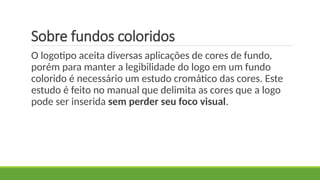 Sobre fundos coloridos
O logotipo aceita diversas aplicações de cores de fundo,
porém para manter a legibilidade do logo em um fundo
colorido é necessário um estudo cromático das cores. Este
estudo é feito no manual que delimita as cores que a logo
pode ser inserida sem perder seu foco visual.
 