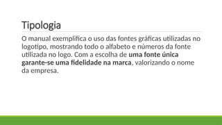 Tipologia
O manual exemplifica o uso das fontes gráficas utilizadas no
logotipo, mostrando todo o alfabeto e números da fonte
utilizada no logo. Com a escolha de uma fonte única
garante-se uma fidelidade na marca, valorizando o nome
da empresa.
 
