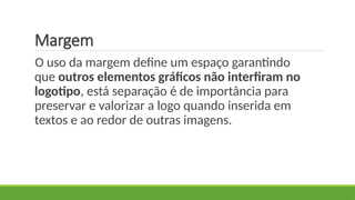 Margem
O uso da margem define um espaço garantindo
que outros elementos gráficos não interfiram no
logotipo, está separação é de importância para
preservar e valorizar a logo quando inserida em
textos e ao redor de outras imagens.
 