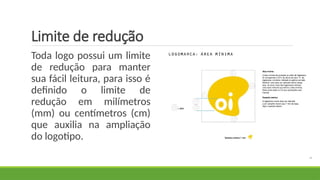 Limite de redução
Toda logo possui um limite
de redução para manter
sua fácil leitura, para isso é
definido o limite de
redução em milímetros
(mm) ou centímetros (cm)
que auxilia na ampliação
do logotipo.
 