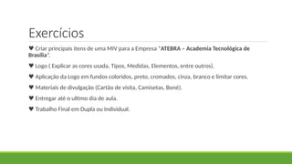 Exercícios
♥ Criar principais itens de uma MIV para a Empresa “ATEBRA – Academia Tecnológica de
Brasília”.
♥ Logo ( Explicar as cores usada, Tipos, Medidas, Elementos, entre outros).
♥ Aplicação da Logo em fundos coloridos, preto, cromados, cinza, branco e limitar cores.
♥ Materiais de divulgação (Cartão de visita, Camisetas, Boné).
♥ Entregar até o ultimo dia de aula.
♥ Trabalho Final em Dupla ou Individual.
 