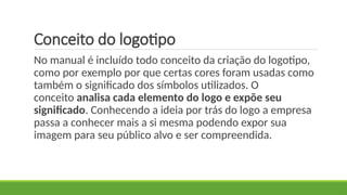 Conceito do logotipo
No manual é incluído todo conceito da criação do logotipo,
como por exemplo por que certas cores foram usadas como
também o significado dos símbolos utilizados. O
conceito analisa cada elemento do logo e expõe seu
significado. Conhecendo a ideia por trás do logo a empresa
passa a conhecer mais a si mesma podendo expor sua
imagem para seu público alvo e ser compreendida.
 