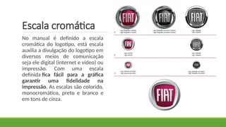 Escala cromática
No manual é definido a escala
cromática do logotipo, está escala
auxilia a divulgação do logotipo em
diversos meios de comunicação
seja ele digital (internet e vídeo) ou
impressão. Com uma escala
definida fica fácil para a gráfica
garantir uma fidelidade na
impressão. As escalas são colorido,
monocromático, preto e branco e
em tons de cinza.
 