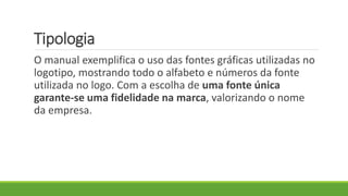 Tipologia
O manual exemplifica o uso das fontes gráficas utilizadas no
logotipo, mostrando todo o alfabeto e números da fonte
utilizada no logo. Com a escolha de uma fonte única
garante-se uma fidelidade na marca, valorizando o nome
da empresa.
 