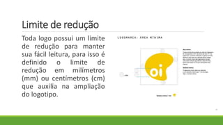 Limite de redução
Toda logo possui um limite
de redução para manter
sua fácil leitura, para isso é
definido o limite de
redução em milímetros
(mm) ou centímetros (cm)
que auxilia na ampliação
do logotipo.
 