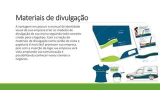 Materiais de divulgação
A vantagem em possuir o manual de identidade
visual de sua empresa é ter os modelos de
divulgação de sua marca seguindo todo conceito
criado para o logotipo. Com a criação de
materiais de divulgação como cartão de visita e
papelaria é mais fácil promover sua empresa,
pois com a inserção da logo sua empresa será
vista ampliando sua comunicação e
possibilitando conhecer novos clientes e
negócios.
 