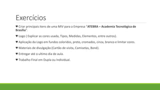 Exercícios
♥ Criar principais itens de uma MIV para a Empresa “ATEBRA – Academia Tecnológica de
Brasília”.
♥ Logo ( Explicar as cores usada, Tipos, Medidas, Elementos, entre outros).
♥ Aplicação da Logo em fundos coloridos, preto, cromados, cinza, branco e limitar cores.
♥ Materiais de divulgação (Cartão de visita, Camisetas, Boné).
♥ Entregar até o ultimo dia de aula.
♥ Trabalho Final em Dupla ou Individual.
 