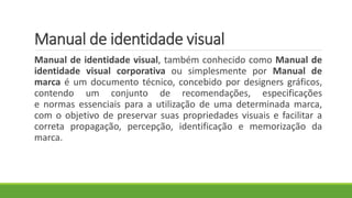 Manual de identidade visual
Manual de identidade visual, também conhecido como Manual de
identidade visual corporativa ou simplesmente por Manual de
marca é um documento técnico, concebido por designers gráficos,
contendo um conjunto de recomendações, especificações
e normas essenciais para a utilização de uma determinada marca,
com o objetivo de preservar suas propriedades visuais e facilitar a
correta propagação, percepção, identificação e memorização da
marca.
 