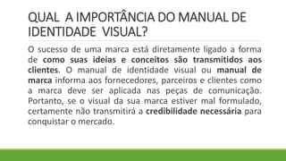 QUAL A IMPORTÂNCIA DO MANUAL DE
IDENTIDADE VISUAL?
O sucesso de uma marca está diretamente ligado a forma
de como suas ideias e conceitos são transmitidos aos
clientes. O manual de identidade visual ou manual de
marca informa aos fornecedores, parceiros e clientes como
a marca deve ser aplicada nas peças de comunicação.
Portanto, se o visual da sua marca estiver mal formulado,
certamente não transmitirá a credibilidade necessária para
conquistar o mercado.
 