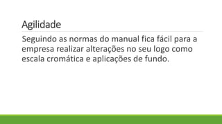 Agilidade
Seguindo as normas do manual fica fácil para a
empresa realizar alterações no seu logo como
escala cromática e aplicações de fundo.
 
