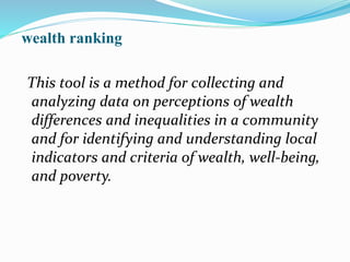 wealth ranking
This tool is a method for collecting and
analyzing data on perceptions of wealth
differences and inequalities in a community
and for identifying and understanding local
indicators and criteria of wealth, well-being,
and poverty.
 