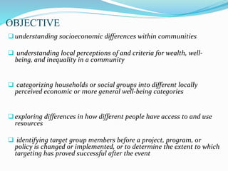 OBJECTIVE
understanding socioeconomic differences within communities
 understanding local perceptions of and criteria for wealth, well-
being, and inequality in a community
 categorizing households or social groups into different locally
perceived economic or more general well-being categories
exploring differences in how different people have access to and use
resources
 identifying target group members before a project, program, or
policy is changed or implemented, or to determine the extent to which
targeting has proved successful after the event
 