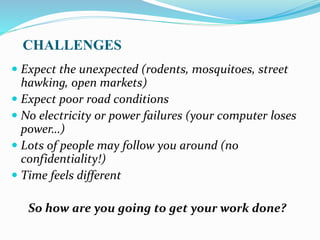 CHALLENGES
 Expect the unexpected (rodents, mosquitoes, street
hawking, open markets)
 Expect poor road conditions
 No electricity or power failures (your computer loses
power…)
 Lots of people may follow you around (no
confidentiality!)
 Time feels different
So how are you going to get your work done?
 
