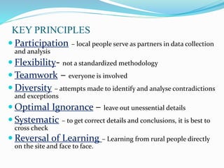 KEY PRINCIPLES
 Participation – local people serve as partners in data collection
and analysis
 Flexibility- not a standardized methodology
 Teamwork – everyone is involved
 Diversity – attempts made to identify and analyse contradictions
and exceptions
 Optimal Ignorance – leave out unessential details
 Systematic – to get correct details and conclusions, it is best to
cross check
 Reversal of Learning – Learning from rural people directly
on the site and face to face.
 