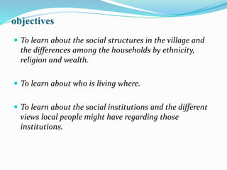 objectives
 To learn about the social structures in the village and
the differences among the households by ethnicity,
religion and wealth.
 To learn about who is living where.
 To learn about the social institutions and the different
views local people might have regarding those
institutions.
 