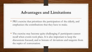 Advantages and Limitations
• PRA exercise that prioritizes the participation of the elderly, and
emphasizes the contributions that they have to make.
• The exercise may become quite challenging if participants cannot
recall when events took place. It is also important to keep the
discussions focused, and to beware of deviations and tangents from
the topics of conversation.
 