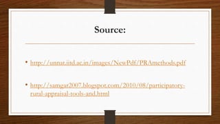 Source:
• http://unnat.iitd.ac.in/images/NewPdf/PRAmethods.pdf
• http://samgar2007.blogspot.com/2010/08/participatory-
rural-appraisal-tools-and.html
 