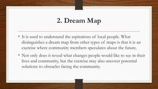 • It is used to understand the aspirations of local people. What
distinguishes a dream map from other types of maps is that it is an
exercise where community members speculates about the future.
• Not only does it reveal what changes people would like to see in their
lives and community, but the exercise may also uncover potential
solutions to obstacles facing the community.
2. Dream Map
 