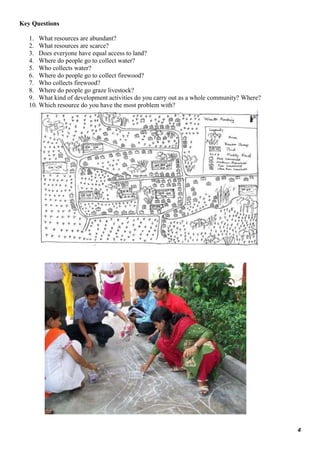4
Key Questions
1. What resources are abundant?
2. What resources are scarce?
3. Does everyone have equal access to land?
4. Where do people go to collect water?
5. Who collects water?
6. Where do people go to collect firewood?
7. Who collects firewood?
8. Where do people go graze livestock?
9. What kind of development activities do you carry out as a whole community? Where?
10. Which resource do you have the most problem with?
 