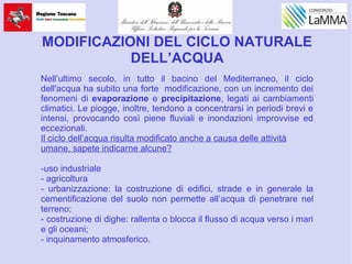 MODIFICAZIONI DEL CICLO NATURALE
DELL’ACQUA
Nell’ultimo secolo, in tutto il bacino del Mediterraneo, il ciclo
dell'acqua ha subito una forte modificazione, con un incremento dei
fenomeni di evaporazione e precipitazione, legati ai cambiamenti
climatici. Le piogge, inoltre, tendono a concentrarsi in periodi brevi e
intensi, provocando così piene fluviali e inondazioni improvvise ed
eccezionali.
Il ciclo dell’acqua risulta modificato anche a causa delle attività
umane, sapete indicarne alcune?
-uso industriale
- agricoltura
- urbanizzazione: la costruzione di edifici, strade e in generale la
cementificazione del suolo non permette all’acqua di penetrare nel
terreno;
- costruzione di dighe: rallenta o blocca il flusso di acqua verso i mari
e gli oceani;
- inquinamento atmosferico.
 