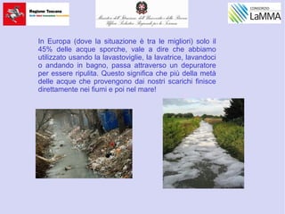 In Europa (dove la situazione è tra le migliori) solo il
45% delle acque sporche, vale a dire che abbiamo
utilizzato usando la lavastoviglie, la lavatrice, lavandoci
o andando in bagno, passa attraverso un depuratore
per essere ripulita. Questo significa che più della metà
delle acque che provengono dai nostri scarichi finisce
direttamente nei fiumi e poi nel mare!
 