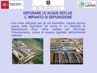 DEPURARE LE ACQUE REFLUE
L' IMPIANTO DI DEPURAZIONE
Una volta utilizzata per gli usi domestici, l'acqua sporca
passa nelle fognature ed arriva in un impianto di
depurazione dove viene trattata per eliminare
l'inquinamento, prima di essere rigettata nell'ambiente
naturale.
 