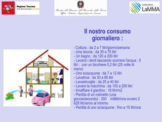Il nostro consumo
giornaliero :
- Cottura : da 2 a 7 litri/giorno/persona
- Una doccia : da 30 a 70 litri
- Un bagno : da 120 a 200 litri
- Lavarsi i denti lasciando scorrere l'acqua : 5
litri ; con un bicchiere 0,2 litri (25 volte di
meno)
- Uno sciacquone : da 7 a 12 litri
- Lavatrice : da 30 a 80 litri
- Lavastoviglie : da 25 a 40 litri
- Lavare la macchina : da 100 a 200 litri
- Innaffiare il giardino : 18 litri/m2
- Perdita di un rubinetto (una
goccia/secondo) : 300 millilitri/ora ovvero 2
628 litri/anno al minimo
- Perdita di uno sciacquone : fino a 15 litri/ora
 