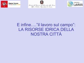 E infine….”il lavoro sul campo”:
LA RISORSE IDRICA DELLA
NOSTRA CITTÀ
 