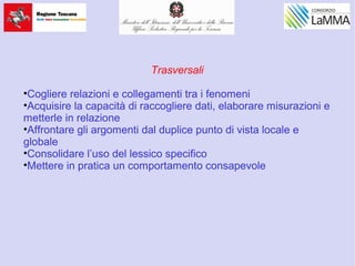 Trasversali
•Cogliere relazioni e collegamenti tra i fenomeni
•Acquisire la capacità di raccogliere dati, elaborare misurazioni e
metterle in relazione
•Affrontare gli argomenti dal duplice punto di vista locale e
globale
•Consolidare l’uso del lessico specifico
•Mettere in pratica un comportamento consapevole
 